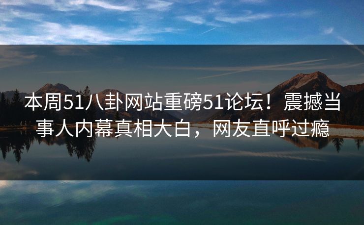 本周51八卦网站重磅51论坛！震撼当事人内幕真相大白，网友直呼过瘾