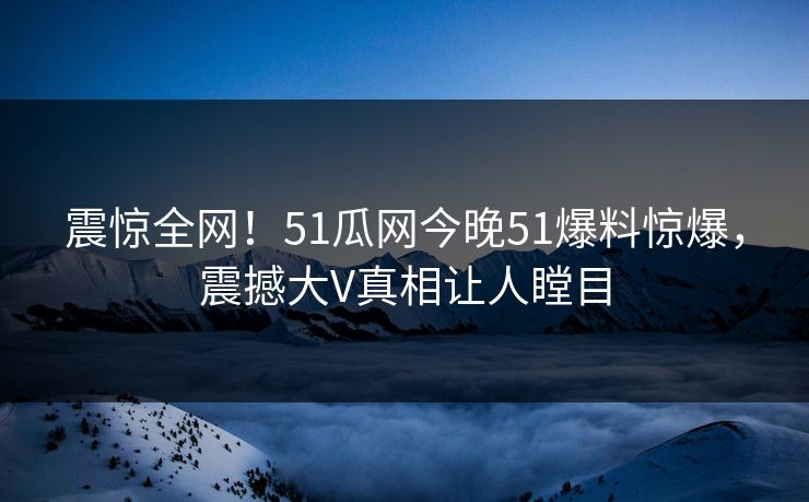震惊全网！51瓜网今晚51爆料惊爆，震撼大V真相让人瞠目