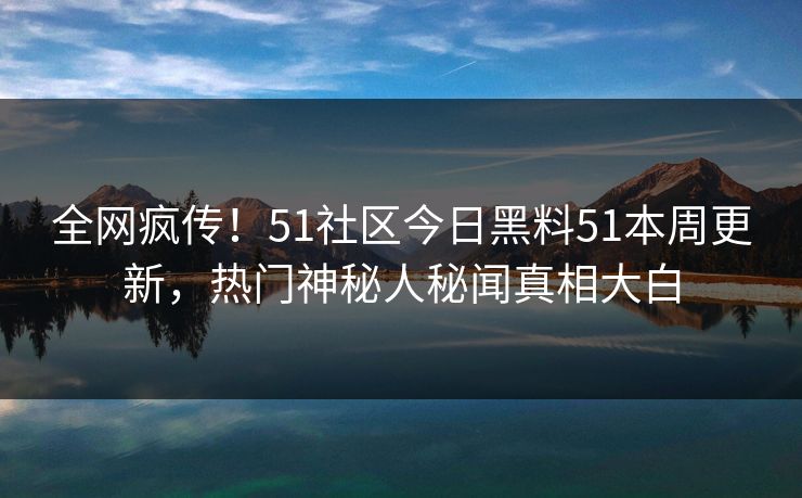 全网疯传！51社区今日黑料51本周更新，热门神秘人秘闻真相大白