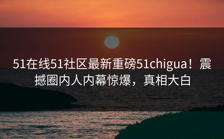 51在线51社区最新重磅51chigua！震撼圈内人内幕惊爆，真相大白