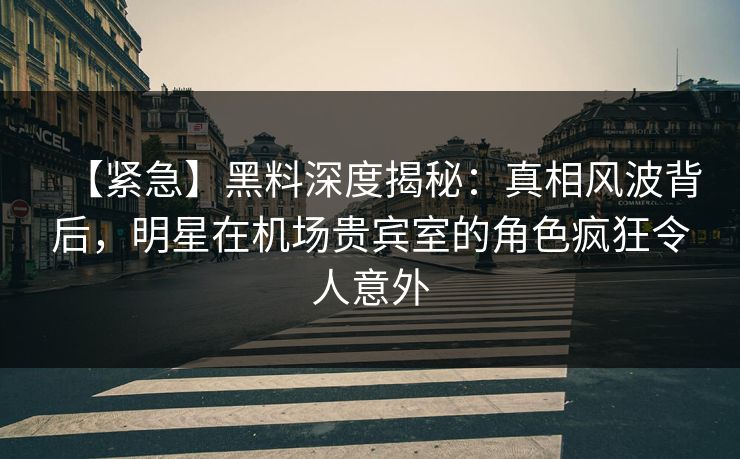 【紧急】黑料深度揭秘：真相风波背后，明星在机场贵宾室的角色疯狂令人意外