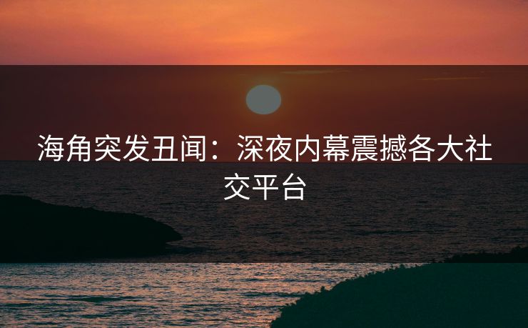 海角突发丑闻：深夜内幕震撼各大社交平台