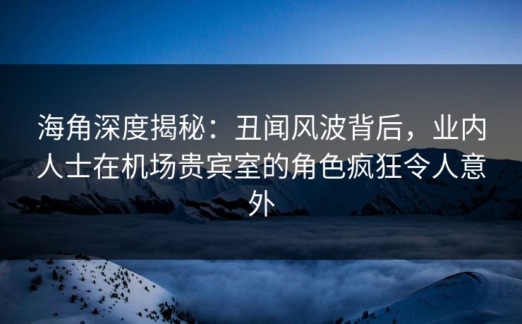 海角深度揭秘：丑闻风波背后，业内人士在机场贵宾室的角色疯狂令人意外