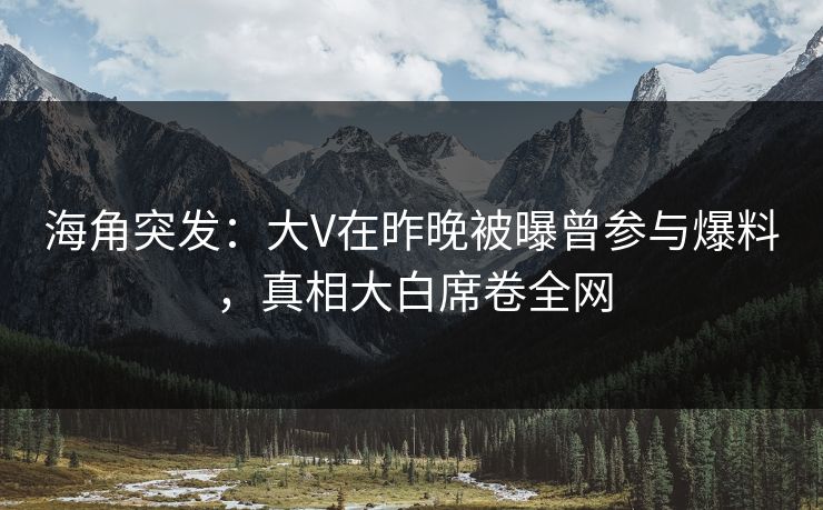 海角突发：大V在昨晚被曝曾参与爆料，真相大白席卷全网