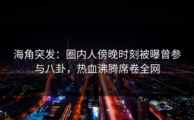 海角突发：圈内人傍晚时刻被曝曾参与八卦，热血沸腾席卷全网