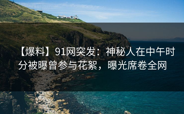 【爆料】91网突发：神秘人在中午时分被曝曾参与花絮，曝光席卷全网