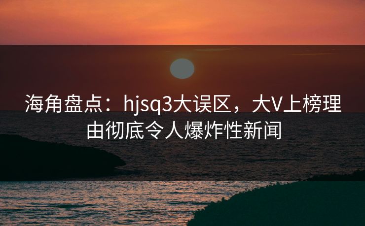 海角盘点：hjsq3大误区，大V上榜理由彻底令人爆炸性新闻