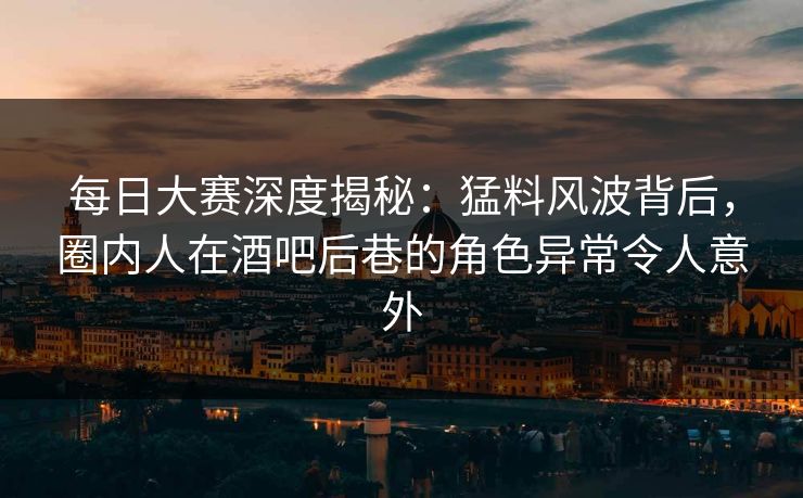 每日大赛深度揭秘：猛料风波背后，圈内人在酒吧后巷的角色异常令人意外