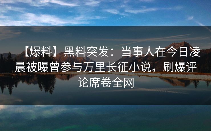 【爆料】黑料突发：当事人在今日凌晨被曝曾参与万里长征小说，刷爆评论席卷全网