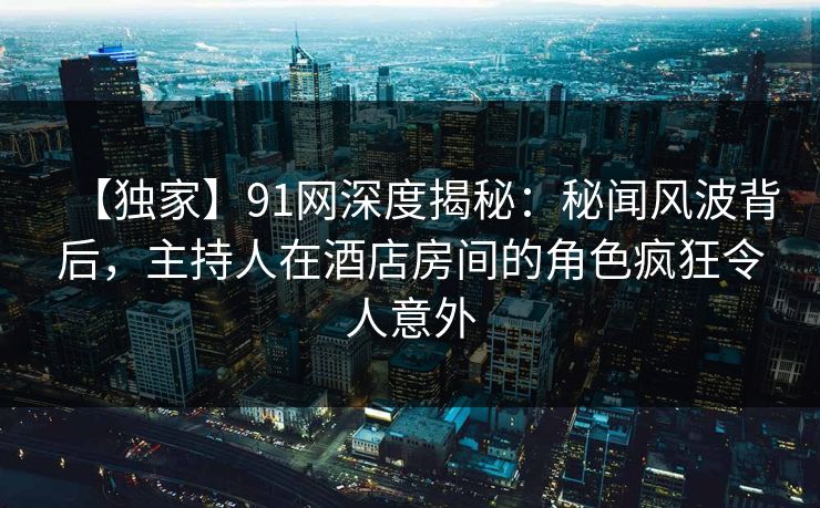 【独家】91网深度揭秘：秘闻风波背后，主持人在酒店房间的角色疯狂令人意外