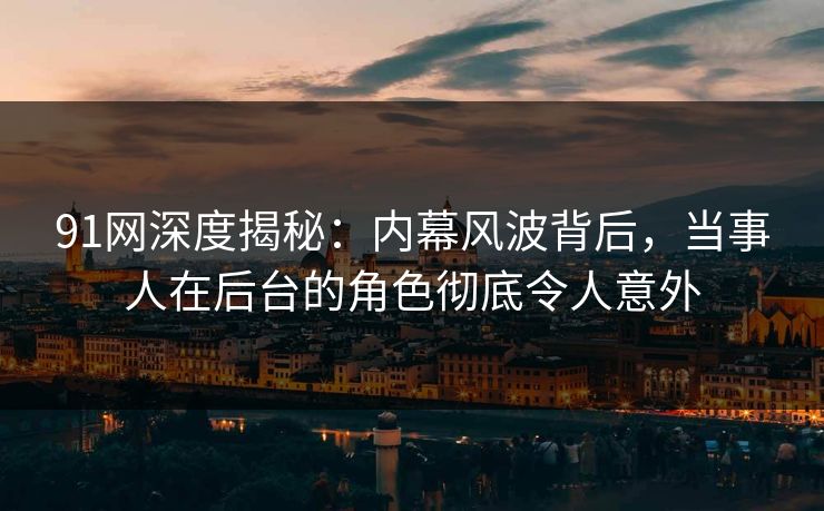 91网深度揭秘：内幕风波背后，当事人在后台的角色彻底令人意外