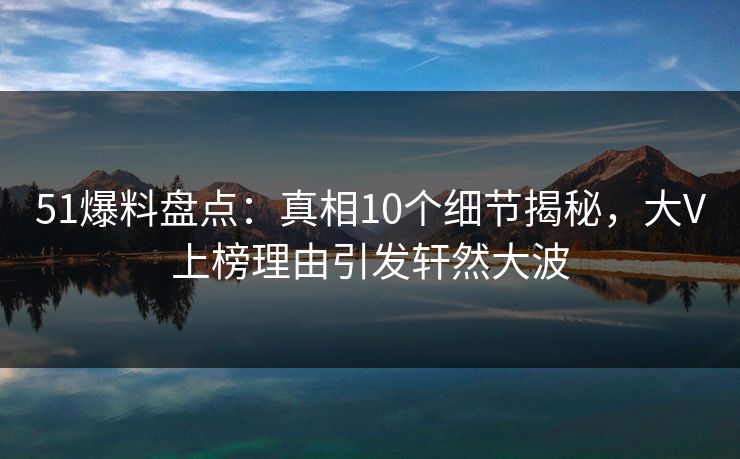 51爆料盘点：真相10个细节揭秘，大V上榜理由引发轩然大波