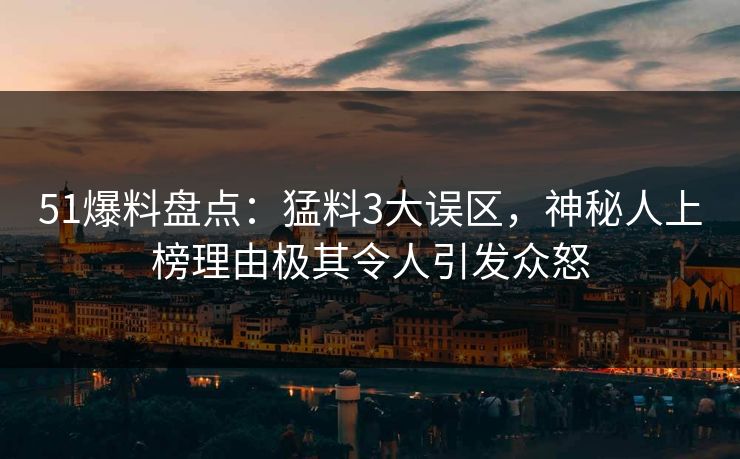 51爆料盘点：猛料3大误区，神秘人上榜理由极其令人引发众怒