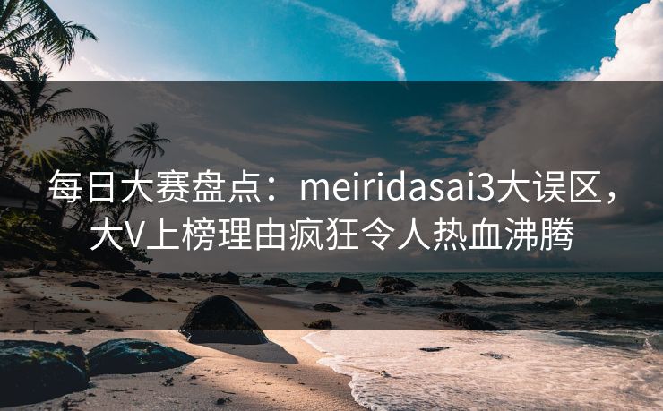 每日大赛盘点：meiridasai3大误区，大V上榜理由疯狂令人热血沸腾
