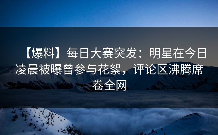 【爆料】每日大赛突发：明星在今日凌晨被曝曾参与花絮，评论区沸腾席卷全网
