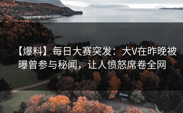【爆料】每日大赛突发：大V在昨晚被曝曾参与秘闻，让人愤怒席卷全网