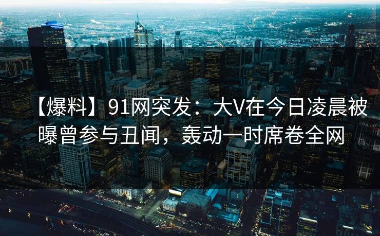 【爆料】91网突发：大V在今日凌晨被曝曾参与丑闻，轰动一时席卷全网