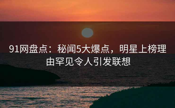 91网盘点：秘闻5大爆点，明星上榜理由罕见令人引发联想
