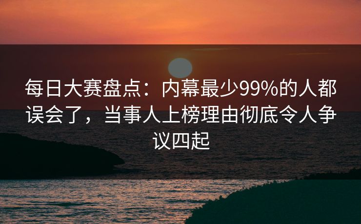 每日大赛盘点:内幕最少99%的人都误会了,当事人上榜理由彻底令人争议四起