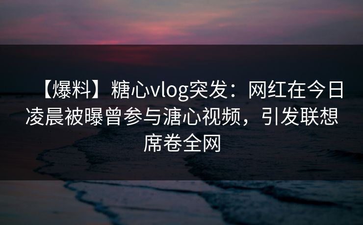 【爆料】糖心vlog突发：网红在今日凌晨被曝曾参与溏心视频，引发联想席卷全网