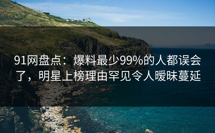 91网盘点：爆料最少99%的人都误会了，明星上榜理由罕见令人暧昧蔓延