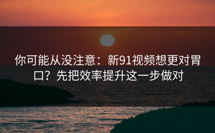 你可能从没注意：新91视频想更对胃口？先把效率提升这一步做对