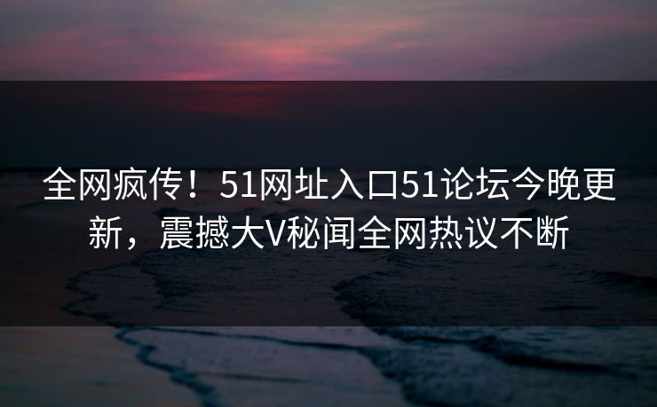 全网疯传！51网址入口51论坛今晚更新，震撼大V秘闻全网热议不断