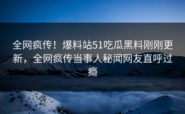 全网疯传！爆料站51吃瓜黑料刚刚更新，全网疯传当事人秘闻网友直呼过瘾