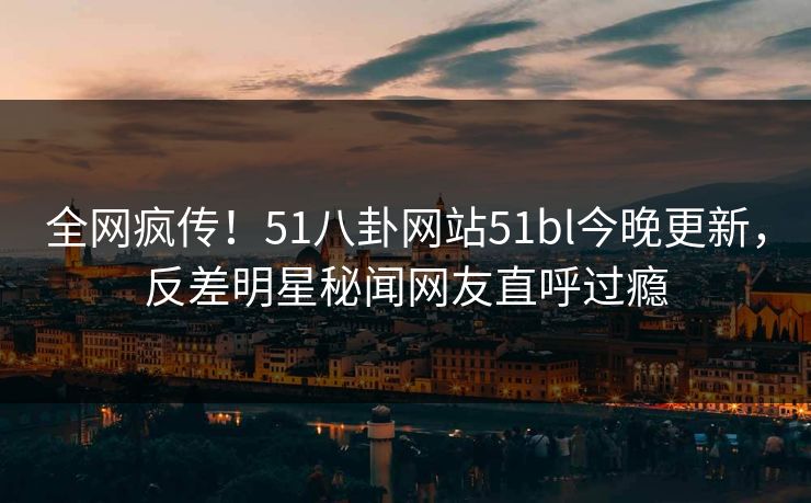 全网疯传！51八卦网站51bl今晚更新，反差明星秘闻网友直呼过瘾