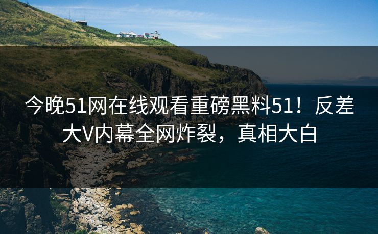 今晚51网在线观看重磅黑料51！反差大V内幕全网炸裂，真相大白