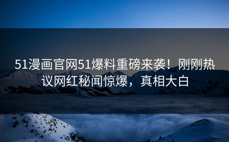 51漫画官网51爆料重磅来袭！刚刚热议网红秘闻惊爆，真相大白