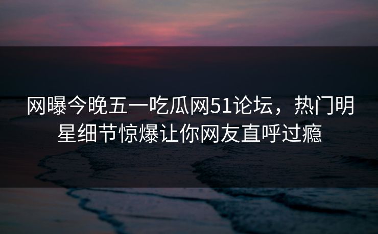 网曝今晚五一吃瓜网51论坛，热门明星细节惊爆让你网友直呼过瘾