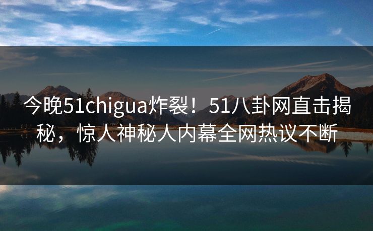 今晚51chigua炸裂！51八卦网直击揭秘，惊人神秘人内幕全网热议不断