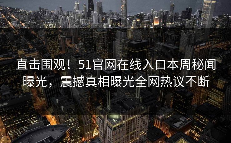 直击围观！51官网在线入口本周秘闻曝光，震撼真相曝光全网热议不断
