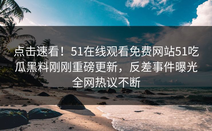 点击速看！51在线观看免费网站51吃瓜黑料刚刚重磅更新，反差事件曝光全网热议不断