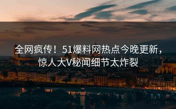 全网疯传！51爆料网热点今晚更新，惊人大V秘闻细节太炸裂