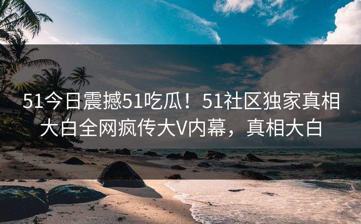 51今日震撼51吃瓜！51社区独家真相大白全网疯传大V内幕，真相大白
