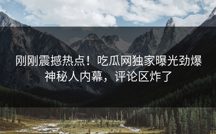 刚刚震撼热点！吃瓜网独家曝光劲爆神秘人内幕，评论区炸了