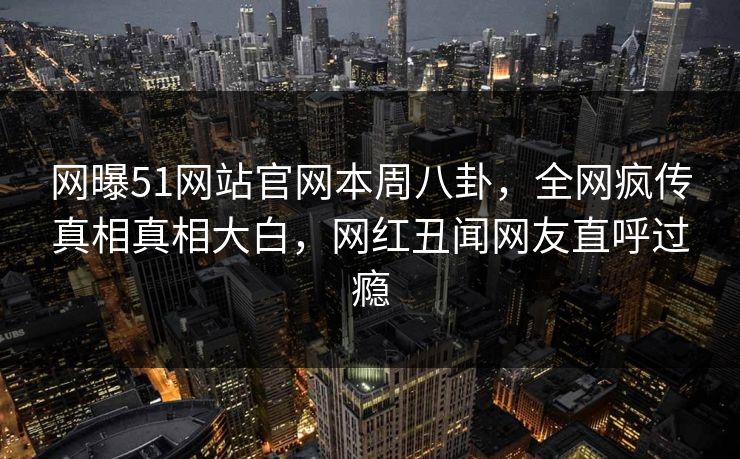 网曝51网站官网本周八卦，全网疯传真相真相大白，网红丑闻网友直呼过瘾