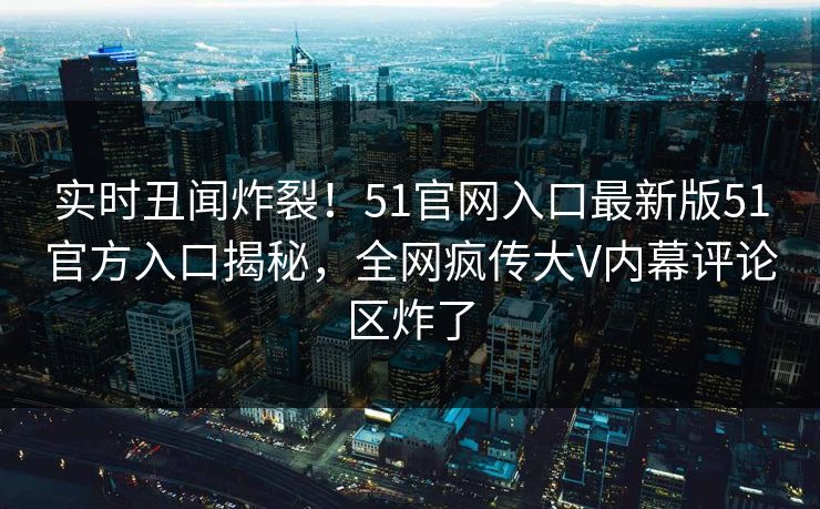 实时丑闻炸裂！51官网入口最新版51官方入口揭秘，全网疯传大V内幕评论区炸了