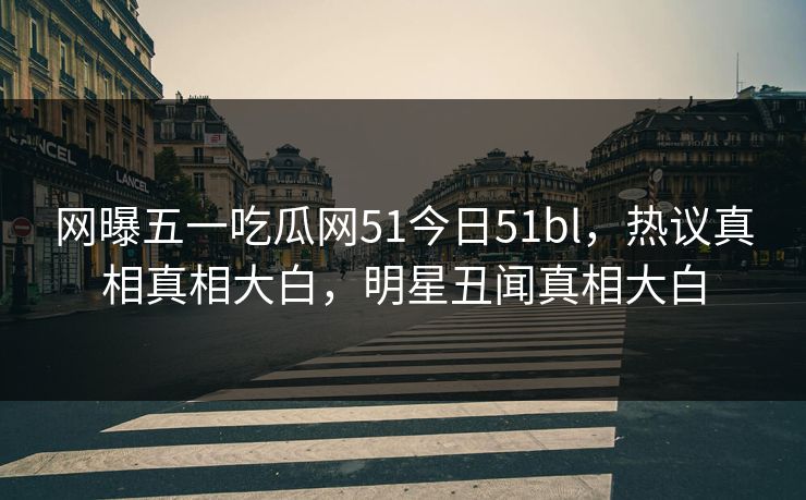 网曝五一吃瓜网51今日51bl，热议真相真相大白，明星丑闻真相大白