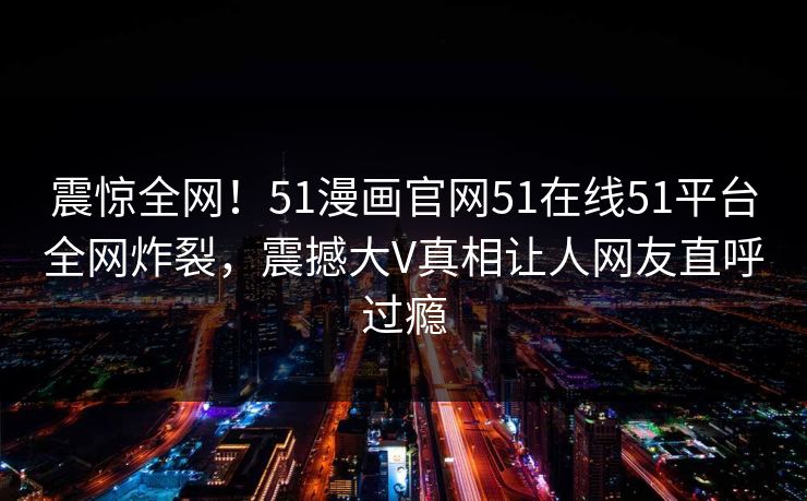 震惊全网！51漫画官网51在线51平台全网炸裂，震撼大V真相让人网友直呼过瘾