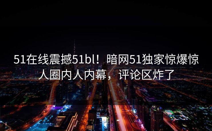 51在线震撼51bl！暗网51独家惊爆惊人圈内人内幕，评论区炸了