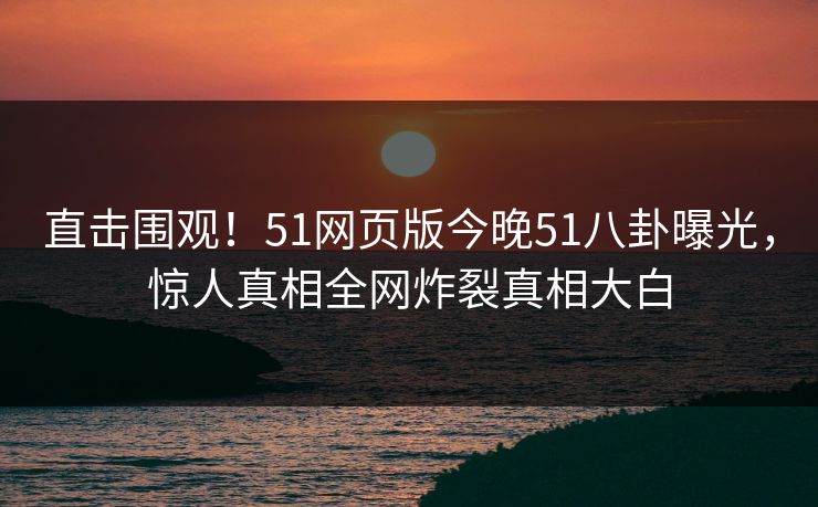 直击围观！51网页版今晚51八卦曝光，惊人真相全网炸裂真相大白