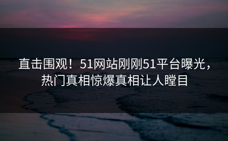 直击围观！51网站刚刚51平台曝光，热门真相惊爆真相让人瞠目