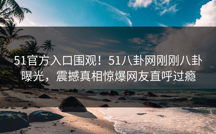 51官方入口围观！51八卦网刚刚八卦曝光，震撼真相惊爆网友直呼过瘾