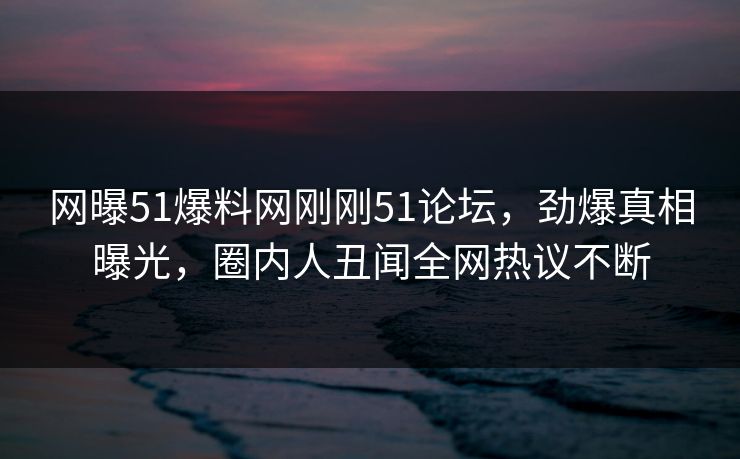 网曝51爆料网刚刚51论坛，劲爆真相曝光，圈内人丑闻全网热议不断