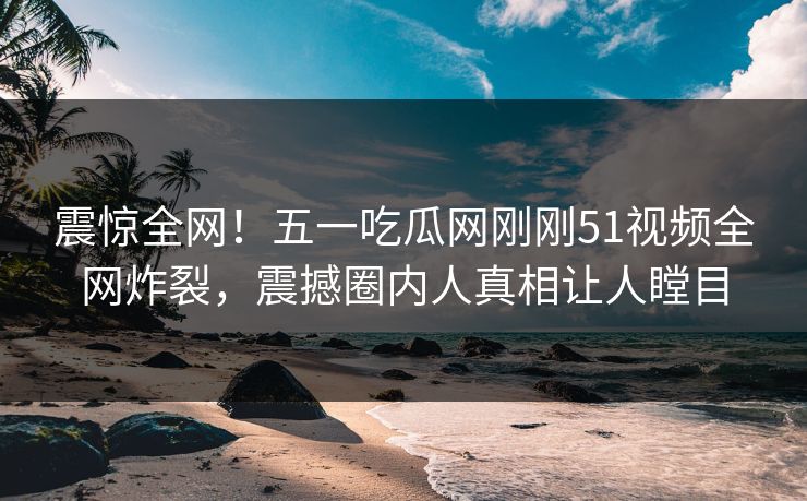 震惊全网！五一吃瓜网刚刚51视频全网炸裂，震撼圈内人真相让人瞠目