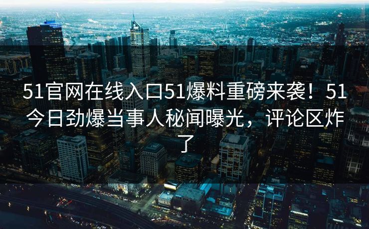 51官网在线入口51爆料重磅来袭！51今日劲爆当事人秘闻曝光，评论区炸了