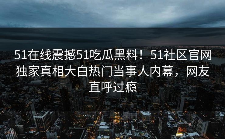 51在线震撼51吃瓜黑料！51社区官网独家真相大白热门当事人内幕，网友直呼过瘾